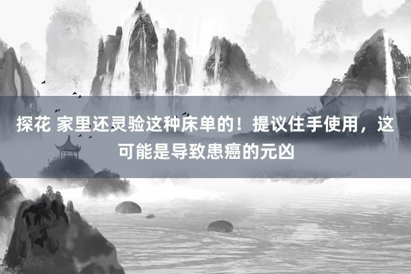 探花 家里还灵验这种床单的！提议住手使用，这可能是导致患癌的元凶