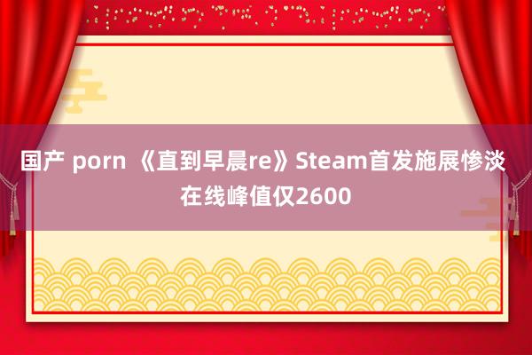 国产 porn 《直到早晨re》Steam首发施展惨淡 在线峰值仅2600