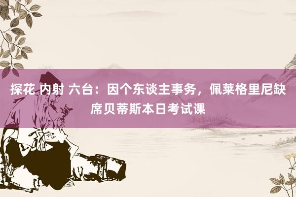 探花 内射 六台：因个东谈主事务，佩莱格里尼缺席贝蒂斯本日考试课