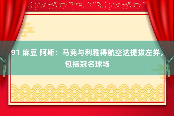 91 麻豆 阿斯：马竞与利雅得航空达提拔左券，包括冠名球场