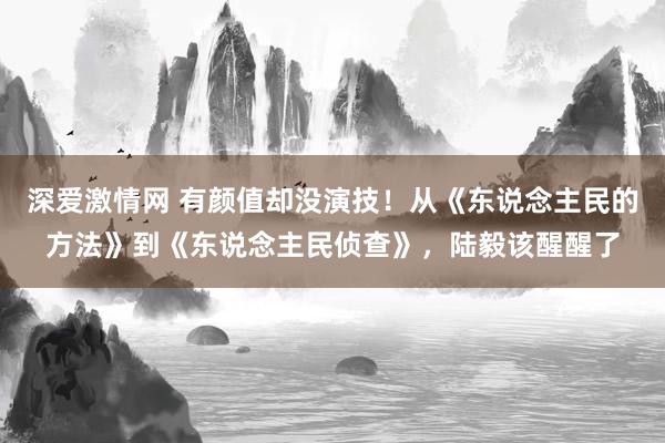 深爱激情网 有颜值却没演技！从《东说念主民的方法》到《东说念主民侦查》，陆毅该醒醒了