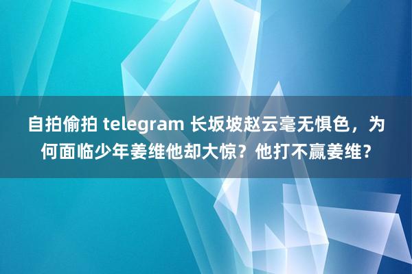 自拍偷拍 telegram 长坂坡赵云毫无惧色，为何面临少年姜维他却大惊？他打不赢姜维？