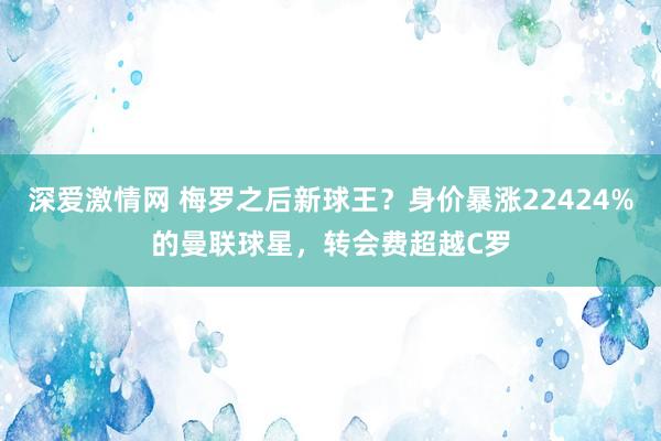 深爱激情网 梅罗之后新球王？身价暴涨22424%的曼联球星，转会费超越C罗