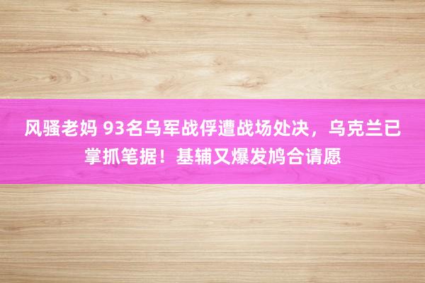 风骚老妈 93名乌军战俘遭战场处决，乌克兰已掌抓笔据！基辅又爆发鸠合请愿