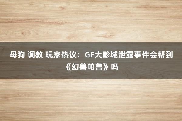 母狗 调教 玩家热议：GF大畛域泄露事件会帮到《幻兽帕鲁》吗