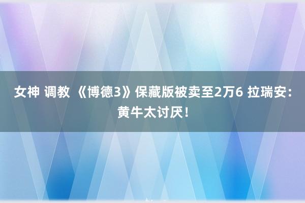 女神 调教 《博德3》保藏版被卖至2万6 拉瑞安：黄牛太讨厌！