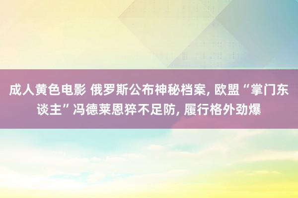 成人黄色电影 俄罗斯公布神秘档案， 欧盟“掌门东谈主”冯德莱恩猝不足防， 履行格外劲爆