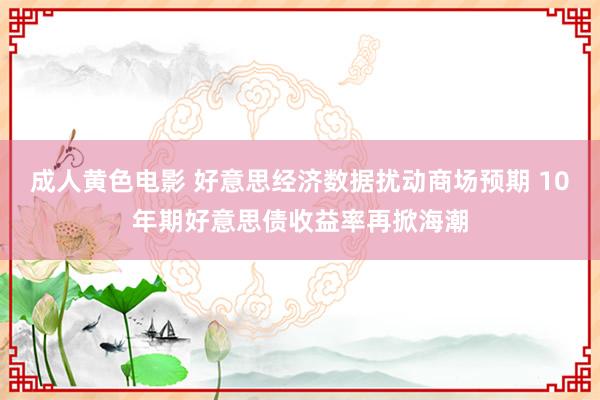 成人黄色电影 好意思经济数据扰动商场预期 10年期好意思债收益率再掀海潮