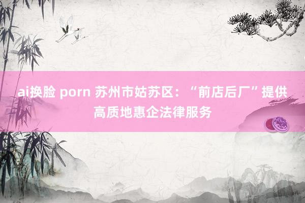 ai换脸 porn 苏州市姑苏区：“前店后厂”提供高质地惠企法律服务