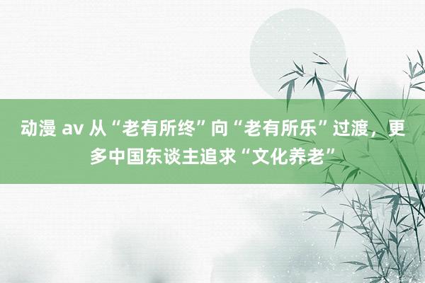 动漫 av 从“老有所终”向“老有所乐”过渡，更多中国东谈主追求“文化养老”