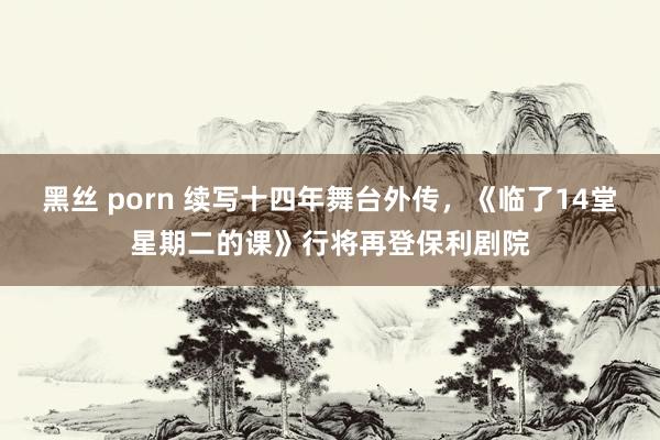 黑丝 porn 续写十四年舞台外传，《临了14堂星期二的课》行将再登保利剧院