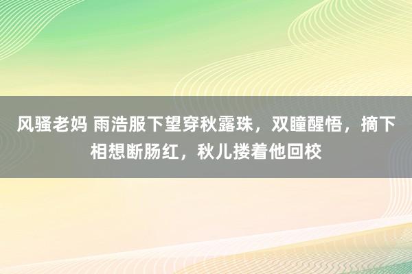 风骚老妈 雨浩服下望穿秋露珠，双瞳醒悟，摘下相想断肠红，秋儿搂着他回校