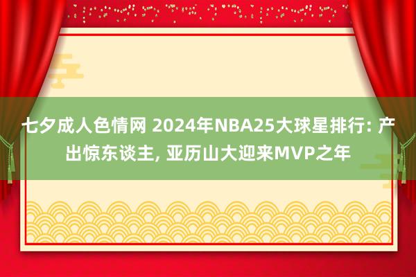 七夕成人色情网 2024年NBA25大球星排行: 产出惊东谈主， 亚历山大迎来MVP之年