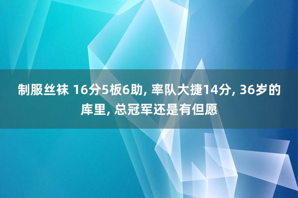 制服丝袜 16分5板6助， 率队大捷14分， 36岁的库里， 总冠军还是有但愿