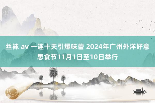 丝袜 av 一连十天引爆味蕾 2024年广州外洋好意思食节11月1日至10日举行