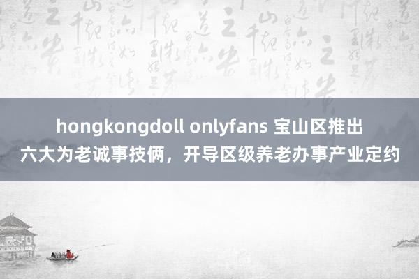 hongkongdoll onlyfans 宝山区推出六大为老诚事技俩，开导区级养老办事产业定约