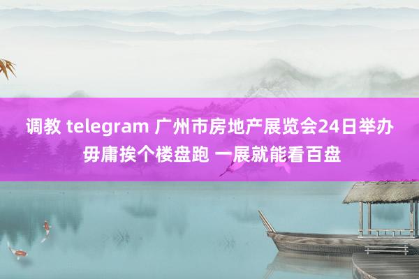 调教 telegram 广州市房地产展览会24日举办 毋庸挨个楼盘跑 一展就能看百盘