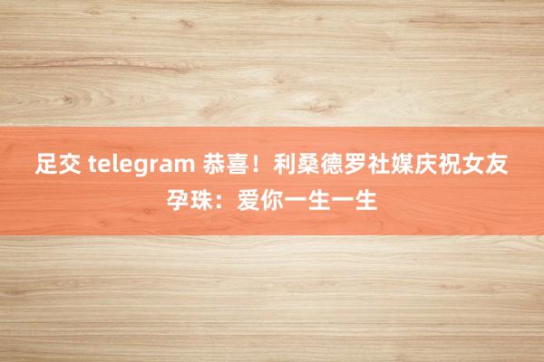 足交 telegram 恭喜！利桑德罗社媒庆祝女友孕珠：爱你一生一生