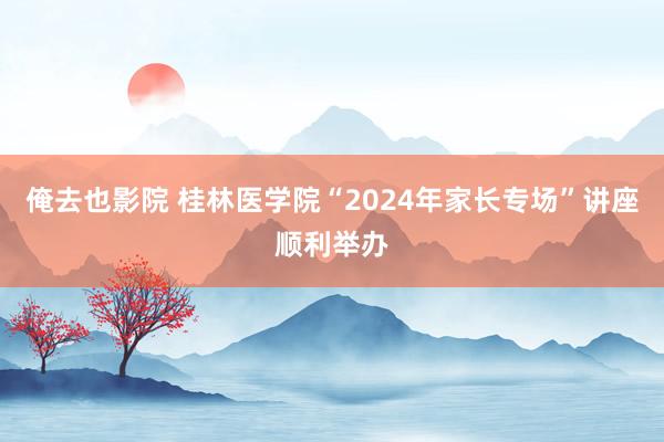 俺去也影院 桂林医学院“2024年家长专场”讲座顺利举办