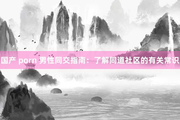 国产 porn 男性同交指南：了解同道社区的有关常识