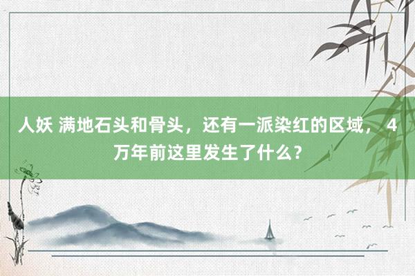 人妖 满地石头和骨头，还有一派染红的区域， 4万年前这里发生了什么？