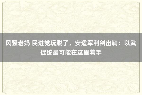 风骚老妈 民进党玩脱了，安适军利剑出鞘：以武促统最可能在这里着手