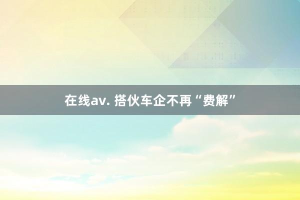 在线av. 搭伙车企不再“费解”