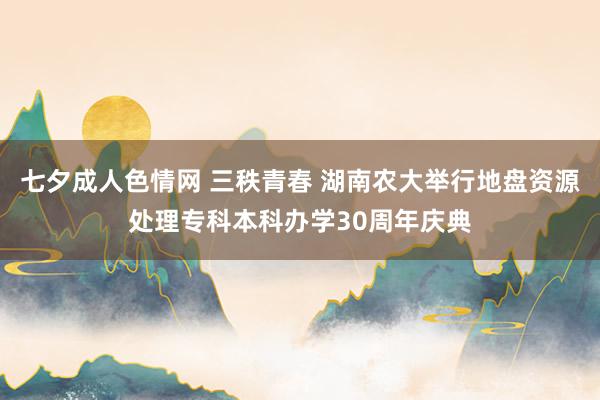 七夕成人色情网 三秩青春 湖南农大举行地盘资源处理专科本科办学30周年庆典