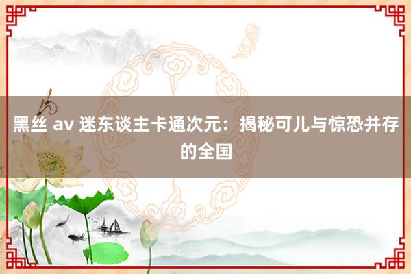 黑丝 av 迷东谈主卡通次元：揭秘可儿与惊恐并存的全国