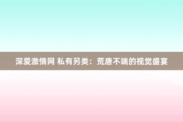 深爱激情网 私有另类：荒唐不端的视觉盛宴