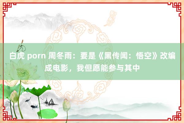 白虎 porn 周冬雨：要是《黑传闻：悟空》改编成电影，我但愿能参与其中