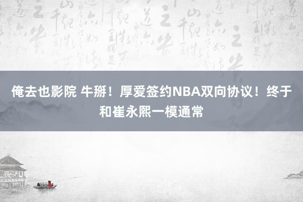 俺去也影院 牛掰！厚爱签约NBA双向协议！终于和崔永熙一模通常