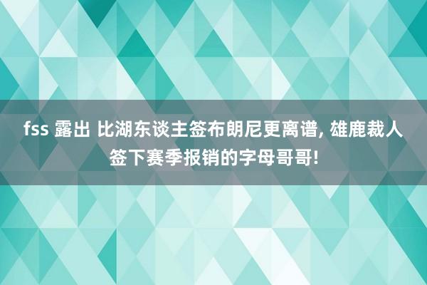 fss 露出 比湖东谈主签布朗尼更离谱， 雄鹿裁人签下赛季报销的字母哥哥!