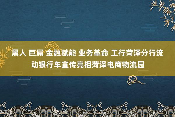 黑人 巨屌 金融赋能 业务革命 工行菏泽分行流动银行车宣传亮相菏泽电商物流园