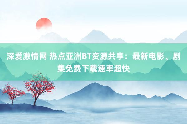 深爱激情网 热点亚洲BT资源共享：最新电影、剧集免费下载速率超快