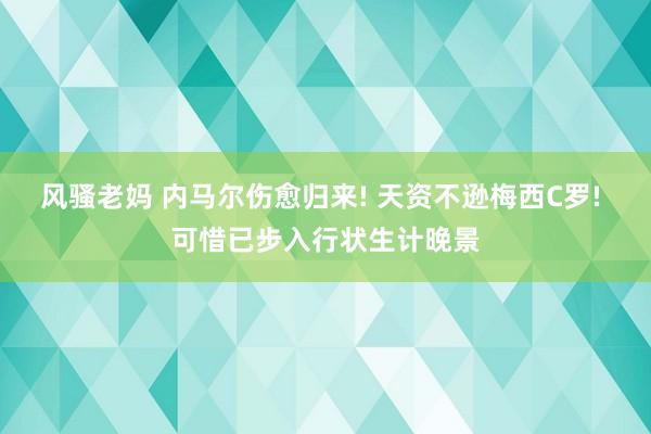 风骚老妈 内马尔伤愈归来! 天资不逊梅西C罗! 可惜已步入行状生计晚景