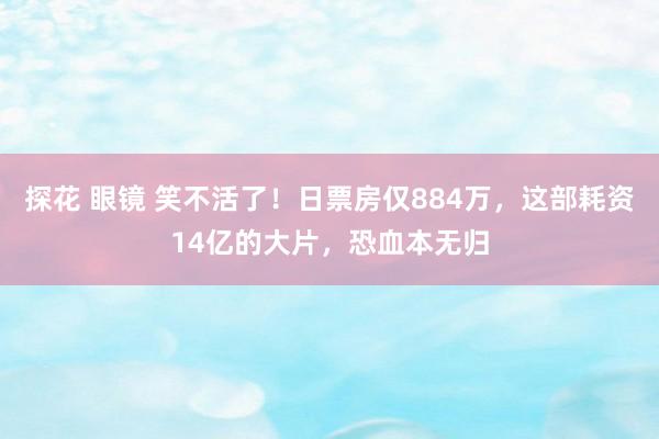 探花 眼镜 笑不活了！日票房仅884万，这部耗资14亿的大片，恐血本无归