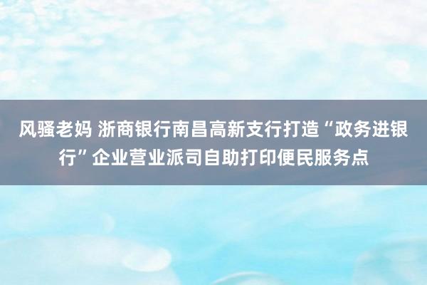 风骚老妈 浙商银行南昌高新支行打造“政务进银行”企业营业派司自助打印便民服务点