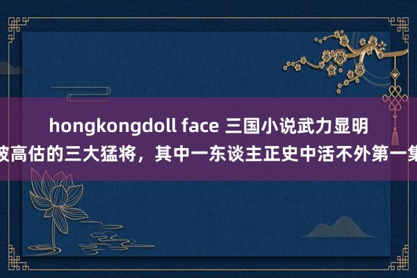 hongkongdoll face 三国小说武力显明被高估的三大猛将，其中一东谈主正史中活不外第一集