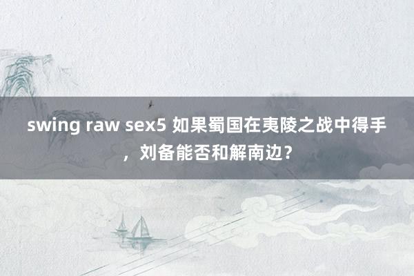 swing raw sex5 如果蜀国在夷陵之战中得手，刘备能否和解南边？