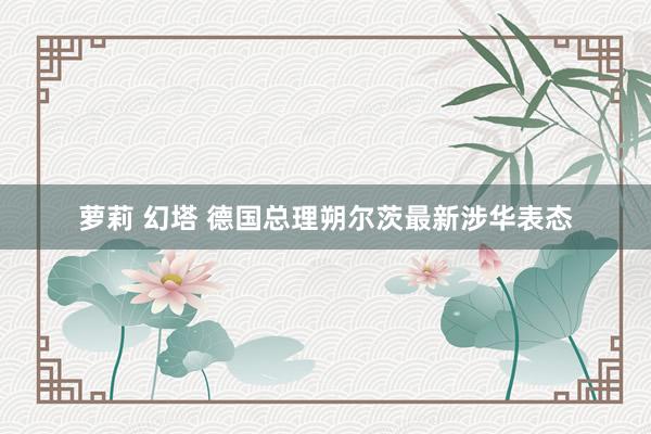 萝莉 幻塔 德国总理朔尔茨最新涉华表态