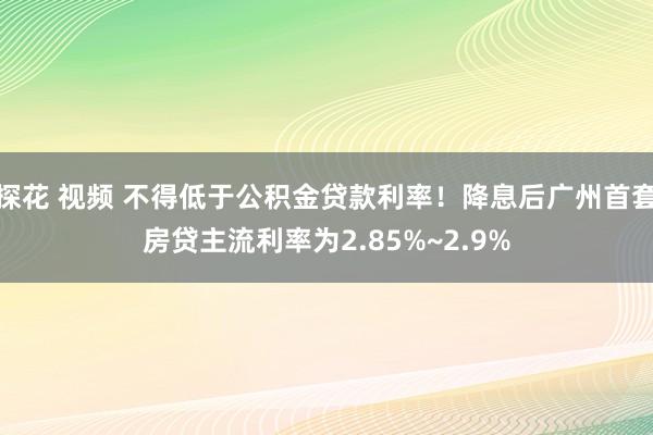 探花 视频 不得低于公积金贷款利率！降息后广州首套房贷主流利率为2.85%~2.9%