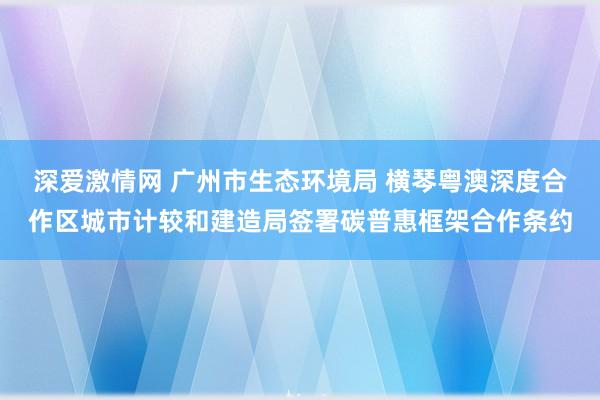 深爱激情网 广州市生态环境局 横琴粤澳深度合作区城市计较和建造局签署碳普惠框架合作条约