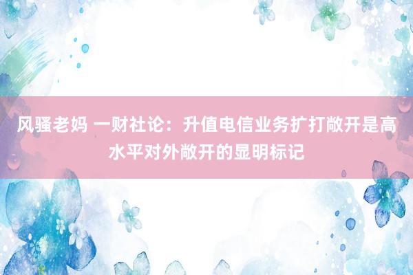 风骚老妈 一财社论：升值电信业务扩打敞开是高水平对外敞开的显明标记