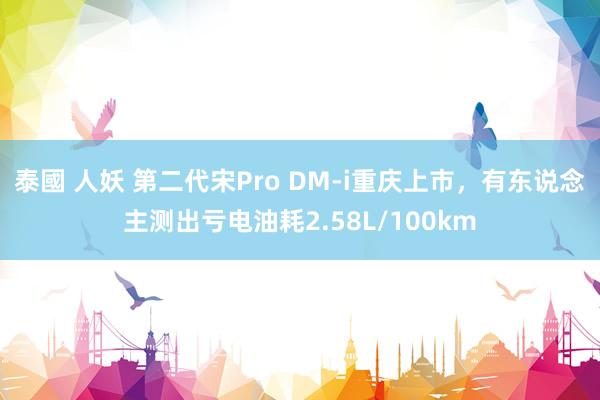 泰國 人妖 第二代宋Pro DM-i重庆上市，有东说念主测出亏电油耗2.58L/100km