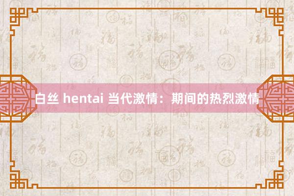 白丝 hentai 当代激情：期间的热烈激情