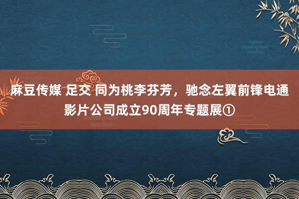 麻豆传媒 足交 同为桃李芬芳，驰念左翼前锋电通影片公司成立90周年专题展①