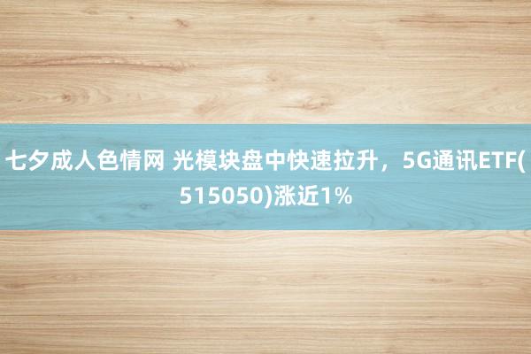 七夕成人色情网 光模块盘中快速拉升，5G通讯ETF(515050)涨近1%