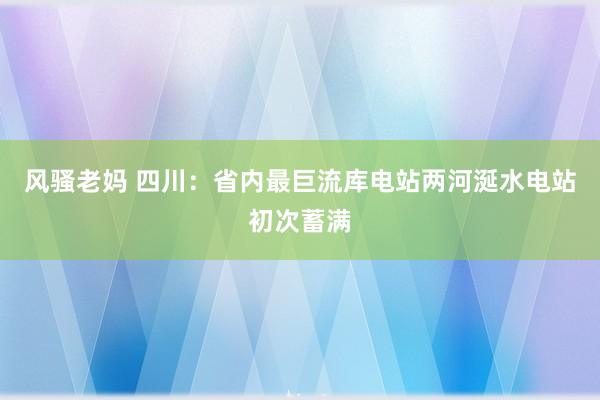 风骚老妈 四川：省内最巨流库电站两河涎水电站初次蓄满