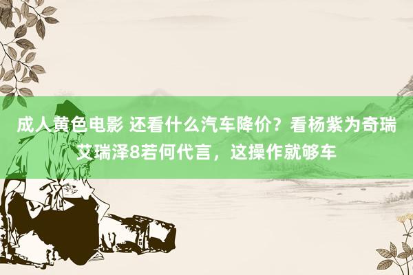 成人黄色电影 还看什么汽车降价？看杨紫为奇瑞艾瑞泽8若何代言，这操作就够车